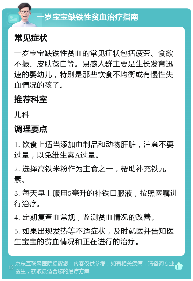 一岁宝宝缺铁性贫血治疗指南 常见症状 一岁宝宝缺铁性贫血的常见症状包括疲劳、食欲不振、皮肤苍白等。易感人群主要是生长发育迅速的婴幼儿，特别是那些饮食不均衡或有慢性失血情况的孩子。 推荐科室 儿科 调理要点 1. 饮食上适当添加血制品和动物肝脏，注意不要过量，以免维生素A过量。 2. 选择高铁米粉作为主食之一，帮助补充铁元素。 3. 每天早上服用5毫升的补铁口服液，按照医嘱进行治疗。 4. 定期复查血常规，监测贫血情况的改善。 5. 如果出现发热等不适症状，及时就医并告知医生宝宝的贫血情况和正在进行的治疗。