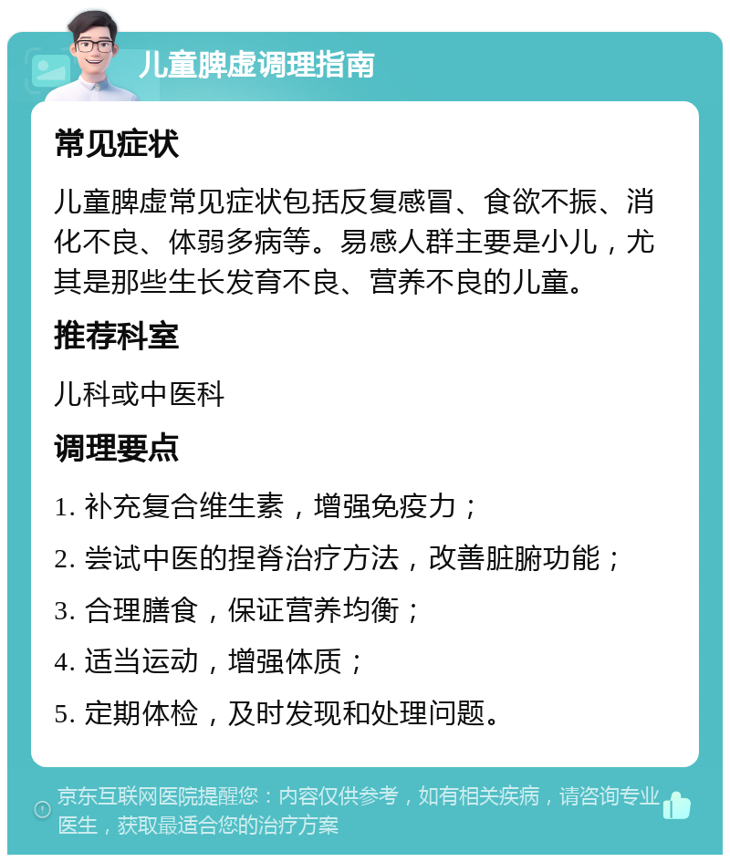 儿童脾虚调理指南 常见症状 儿童脾虚常见症状包括反复感冒、食欲不振、消化不良、体弱多病等。易感人群主要是小儿，尤其是那些生长发育不良、营养不良的儿童。 推荐科室 儿科或中医科 调理要点 1. 补充复合维生素，增强免疫力； 2. 尝试中医的捏脊治疗方法，改善脏腑功能； 3. 合理膳食，保证营养均衡； 4. 适当运动，增强体质； 5. 定期体检，及时发现和处理问题。