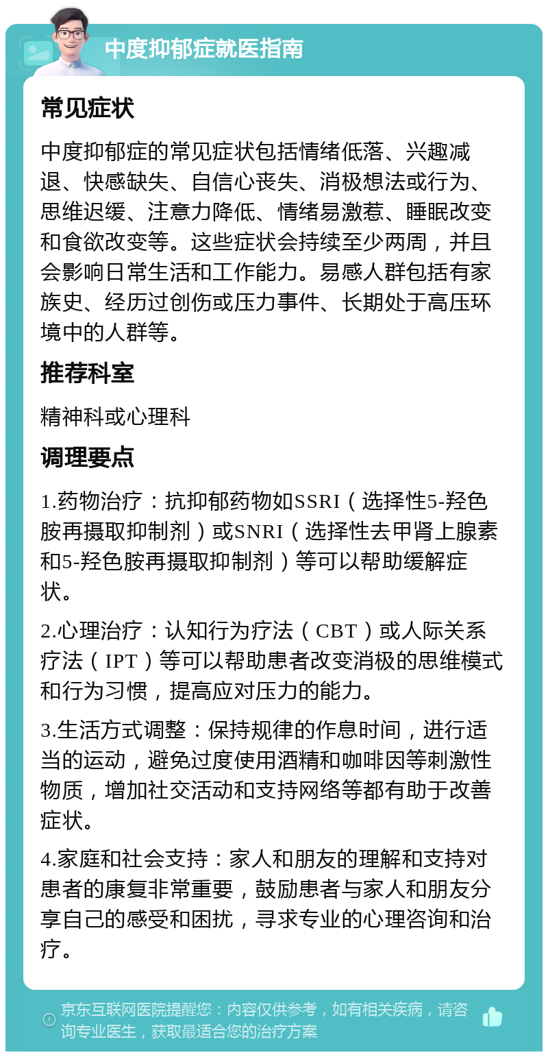 中度抑郁症就医指南 常见症状 中度抑郁症的常见症状包括情绪低落、兴趣减退、快感缺失、自信心丧失、消极想法或行为、思维迟缓、注意力降低、情绪易激惹、睡眠改变和食欲改变等。这些症状会持续至少两周，并且会影响日常生活和工作能力。易感人群包括有家族史、经历过创伤或压力事件、长期处于高压环境中的人群等。 推荐科室 精神科或心理科 调理要点 1.药物治疗：抗抑郁药物如SSRI（选择性5-羟色胺再摄取抑制剂）或SNRI（选择性去甲肾上腺素和5-羟色胺再摄取抑制剂）等可以帮助缓解症状。 2.心理治疗：认知行为疗法（CBT）或人际关系疗法（IPT）等可以帮助患者改变消极的思维模式和行为习惯，提高应对压力的能力。 3.生活方式调整：保持规律的作息时间，进行适当的运动，避免过度使用酒精和咖啡因等刺激性物质，增加社交活动和支持网络等都有助于改善症状。 4.家庭和社会支持：家人和朋友的理解和支持对患者的康复非常重要，鼓励患者与家人和朋友分享自己的感受和困扰，寻求专业的心理咨询和治疗。