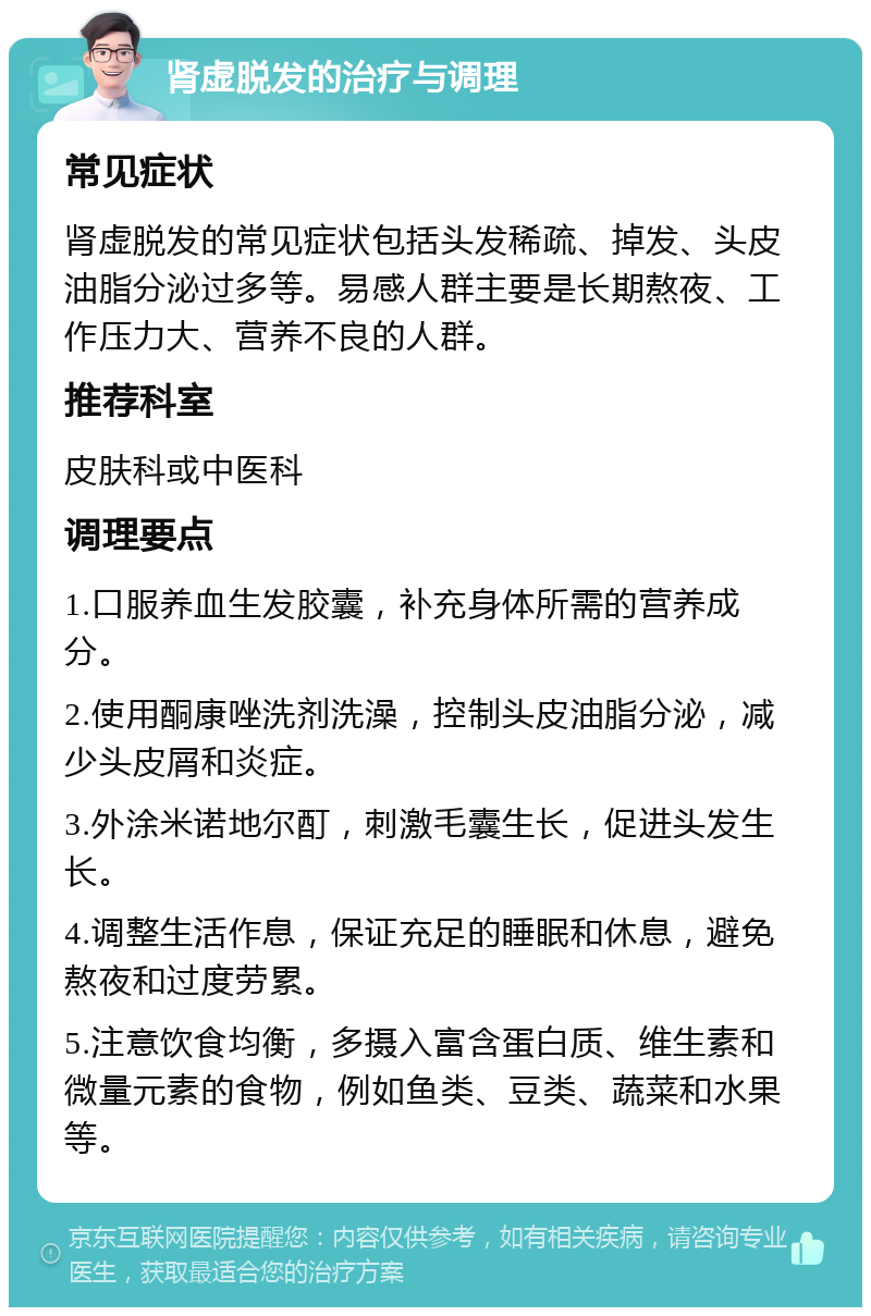 肾虚脱发的治疗与调理 常见症状 肾虚脱发的常见症状包括头发稀疏、掉发、头皮油脂分泌过多等。易感人群主要是长期熬夜、工作压力大、营养不良的人群。 推荐科室 皮肤科或中医科 调理要点 1.口服养血生发胶囊，补充身体所需的营养成分。 2.使用酮康唑洗剂洗澡，控制头皮油脂分泌，减少头皮屑和炎症。 3.外涂米诺地尔酊，刺激毛囊生长，促进头发生长。 4.调整生活作息，保证充足的睡眠和休息，避免熬夜和过度劳累。 5.注意饮食均衡，多摄入富含蛋白质、维生素和微量元素的食物，例如鱼类、豆类、蔬菜和水果等。