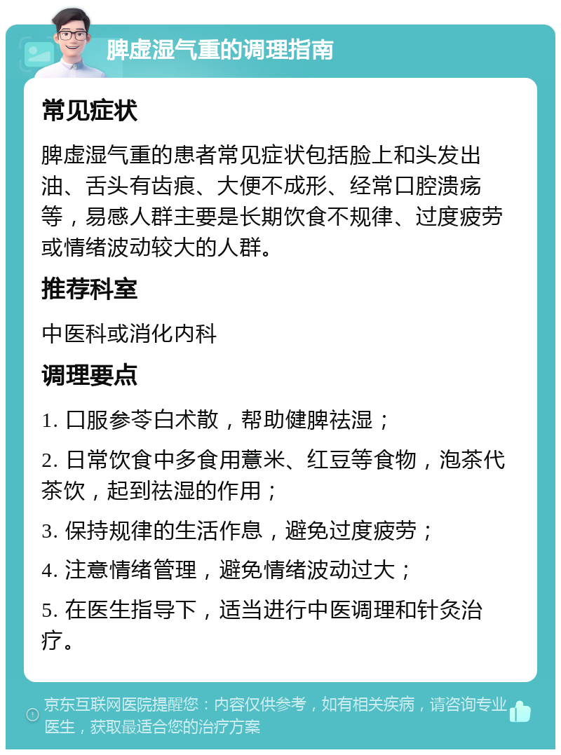 脾虚湿气重的调理指南 常见症状 脾虚湿气重的患者常见症状包括脸上和头发出油、舌头有齿痕、大便不成形、经常口腔溃疡等，易感人群主要是长期饮食不规律、过度疲劳或情绪波动较大的人群。 推荐科室 中医科或消化内科 调理要点 1. 口服参苓白术散，帮助健脾祛湿； 2. 日常饮食中多食用薏米、红豆等食物，泡茶代茶饮，起到祛湿的作用； 3. 保持规律的生活作息，避免过度疲劳； 4. 注意情绪管理，避免情绪波动过大； 5. 在医生指导下，适当进行中医调理和针灸治疗。