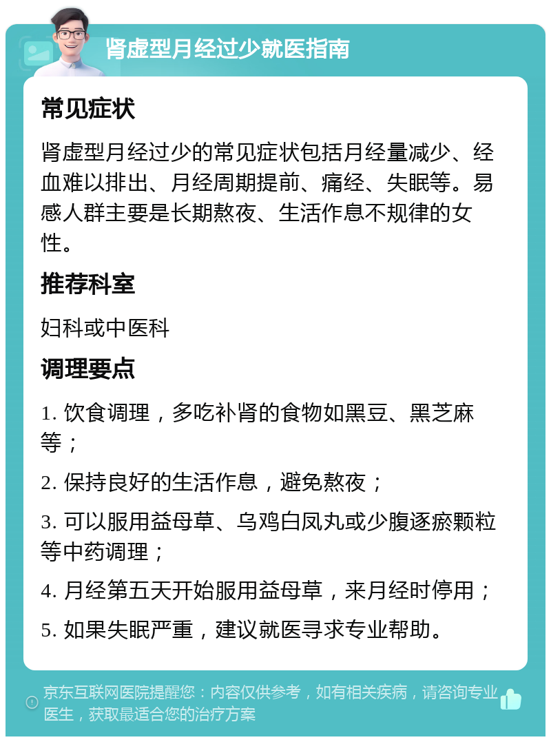 肾虚型月经过少就医指南 常见症状 肾虚型月经过少的常见症状包括月经量减少、经血难以排出、月经周期提前、痛经、失眠等。易感人群主要是长期熬夜、生活作息不规律的女性。 推荐科室 妇科或中医科 调理要点 1. 饮食调理，多吃补肾的食物如黑豆、黑芝麻等； 2. 保持良好的生活作息，避免熬夜； 3. 可以服用益母草、乌鸡白凤丸或少腹逐瘀颗粒等中药调理； 4. 月经第五天开始服用益母草，来月经时停用； 5. 如果失眠严重，建议就医寻求专业帮助。