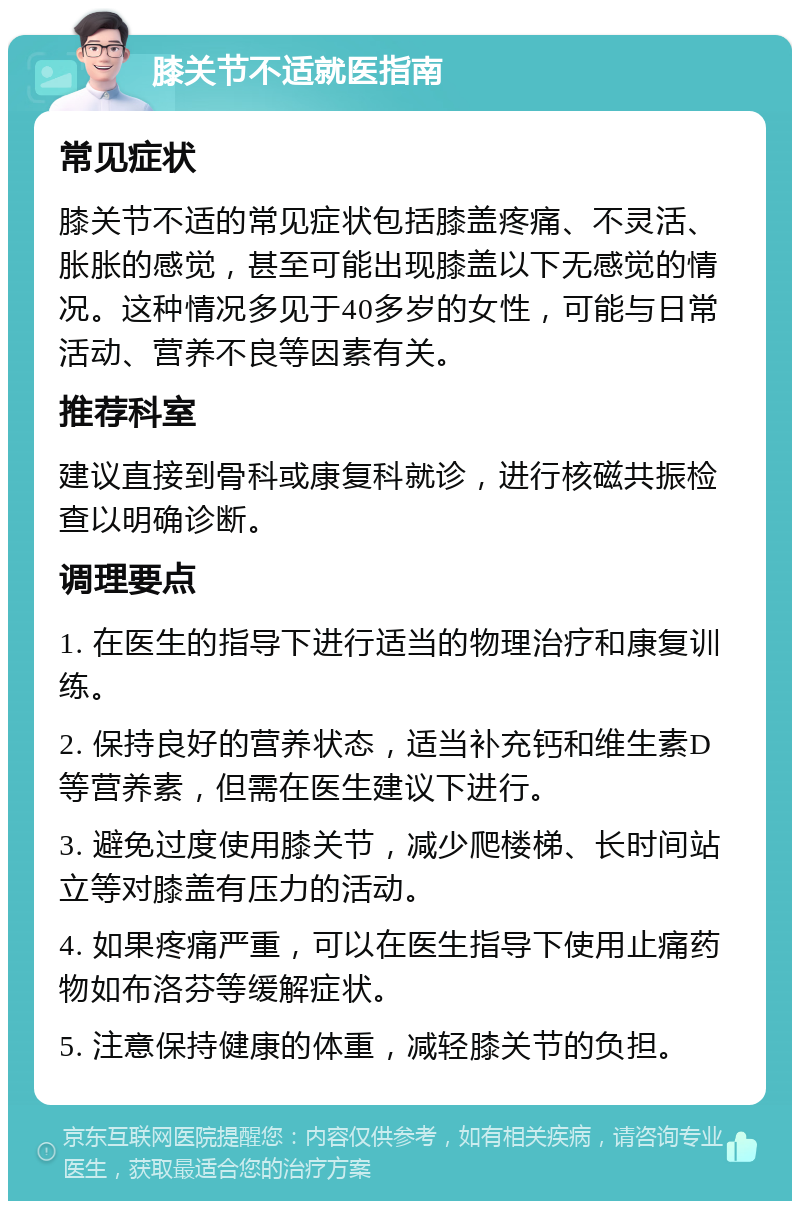 膝关节不适就医指南 常见症状 膝关节不适的常见症状包括膝盖疼痛、不灵活、胀胀的感觉，甚至可能出现膝盖以下无感觉的情况。这种情况多见于40多岁的女性，可能与日常活动、营养不良等因素有关。 推荐科室 建议直接到骨科或康复科就诊，进行核磁共振检查以明确诊断。 调理要点 1. 在医生的指导下进行适当的物理治疗和康复训练。 2. 保持良好的营养状态，适当补充钙和维生素D等营养素，但需在医生建议下进行。 3. 避免过度使用膝关节，减少爬楼梯、长时间站立等对膝盖有压力的活动。 4. 如果疼痛严重，可以在医生指导下使用止痛药物如布洛芬等缓解症状。 5. 注意保持健康的体重，减轻膝关节的负担。