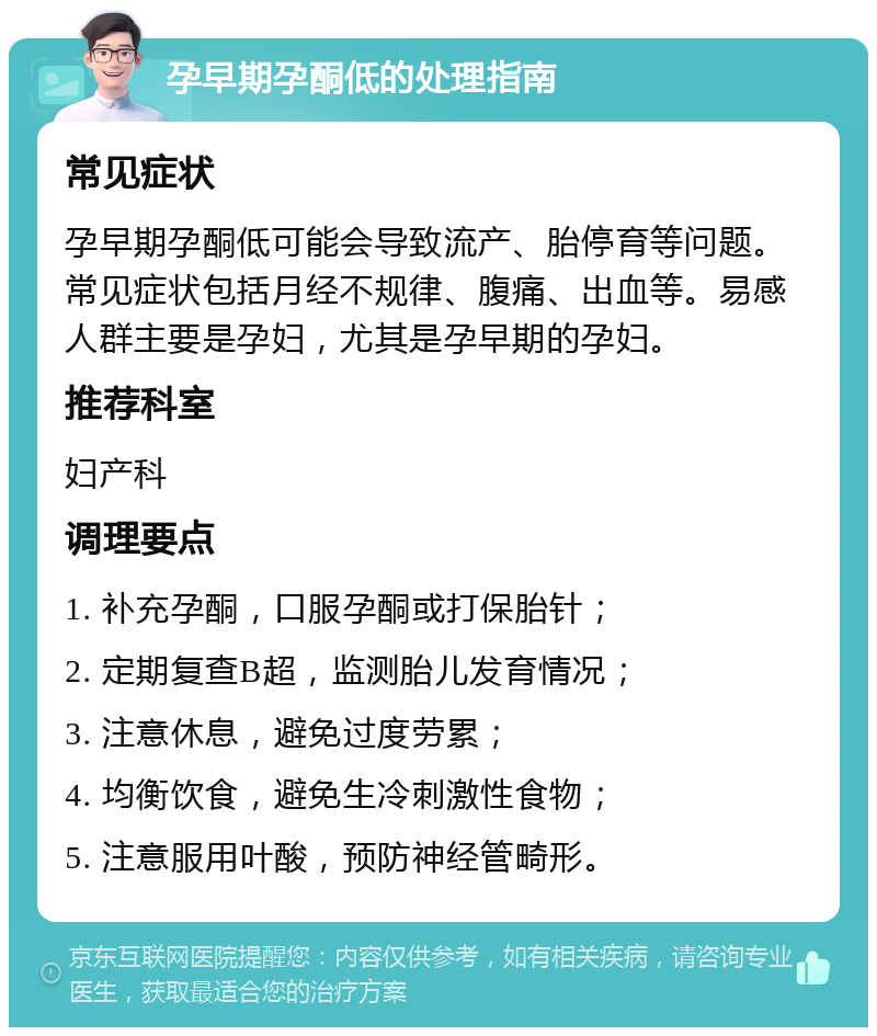 孕早期孕酮低的处理指南 常见症状 孕早期孕酮低可能会导致流产、胎停育等问题。常见症状包括月经不规律、腹痛、出血等。易感人群主要是孕妇，尤其是孕早期的孕妇。 推荐科室 妇产科 调理要点 1. 补充孕酮，口服孕酮或打保胎针； 2. 定期复查B超，监测胎儿发育情况； 3. 注意休息，避免过度劳累； 4. 均衡饮食，避免生冷刺激性食物； 5. 注意服用叶酸，预防神经管畸形。