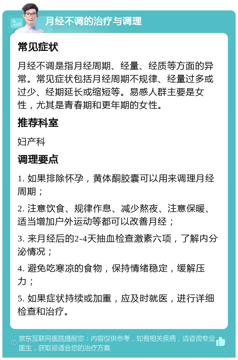 月经不调的治疗与调理 常见症状 月经不调是指月经周期、经量、经质等方面的异常。常见症状包括月经周期不规律、经量过多或过少、经期延长或缩短等。易感人群主要是女性，尤其是青春期和更年期的女性。 推荐科室 妇产科 调理要点 1. 如果排除怀孕，黄体酮胶囊可以用来调理月经周期； 2. 注意饮食、规律作息、减少熬夜、注意保暖、适当增加户外运动等都可以改善月经； 3. 来月经后的2-4天抽血检查激素六项，了解内分泌情况； 4. 避免吃寒凉的食物，保持情绪稳定，缓解压力； 5. 如果症状持续或加重，应及时就医，进行详细检查和治疗。