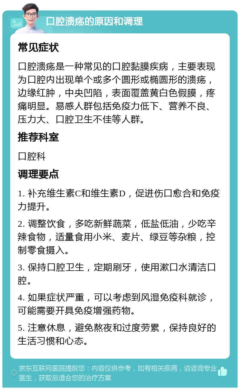 口腔溃疡的原因和调理 常见症状 口腔溃疡是一种常见的口腔黏膜疾病，主要表现为口腔内出现单个或多个圆形或椭圆形的溃疡，边缘红肿，中央凹陷，表面覆盖黄白色假膜，疼痛明显。易感人群包括免疫力低下、营养不良、压力大、口腔卫生不佳等人群。 推荐科室 口腔科 调理要点 1. 补充维生素C和维生素D，促进伤口愈合和免疫力提升。 2. 调整饮食，多吃新鲜蔬菜，低盐低油，少吃辛辣食物，适量食用小米、麦片、绿豆等杂粮，控制零食摄入。 3. 保持口腔卫生，定期刷牙，使用漱口水清洁口腔。 4. 如果症状严重，可以考虑到风湿免疫科就诊，可能需要开具免疫增强药物。 5. 注意休息，避免熬夜和过度劳累，保持良好的生活习惯和心态。