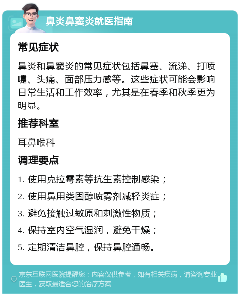 鼻炎鼻窦炎就医指南 常见症状 鼻炎和鼻窦炎的常见症状包括鼻塞、流涕、打喷嚏、头痛、面部压力感等。这些症状可能会影响日常生活和工作效率，尤其是在春季和秋季更为明显。 推荐科室 耳鼻喉科 调理要点 1. 使用克拉霉素等抗生素控制感染； 2. 使用鼻用类固醇喷雾剂减轻炎症； 3. 避免接触过敏原和刺激性物质； 4. 保持室内空气湿润，避免干燥； 5. 定期清洁鼻腔，保持鼻腔通畅。