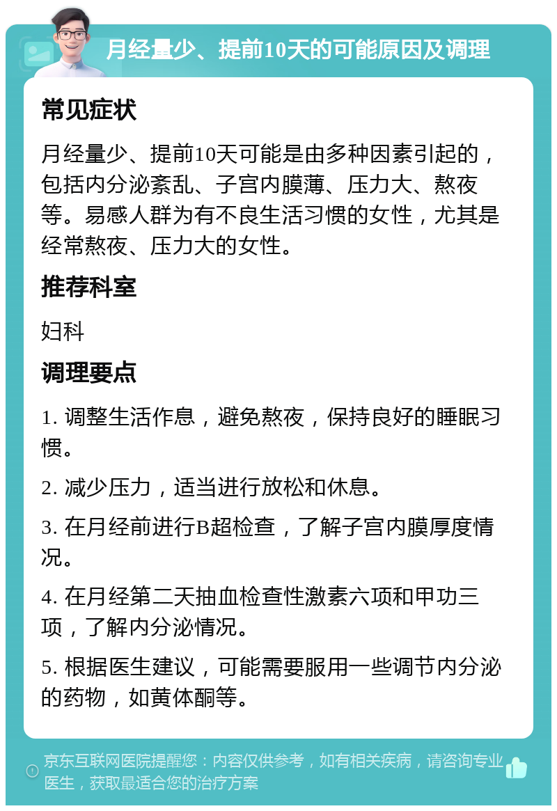 月经量少、提前10天的可能原因及调理 常见症状 月经量少、提前10天可能是由多种因素引起的，包括内分泌紊乱、子宫内膜薄、压力大、熬夜等。易感人群为有不良生活习惯的女性，尤其是经常熬夜、压力大的女性。 推荐科室 妇科 调理要点 1. 调整生活作息，避免熬夜，保持良好的睡眠习惯。 2. 减少压力，适当进行放松和休息。 3. 在月经前进行B超检查，了解子宫内膜厚度情况。 4. 在月经第二天抽血检查性激素六项和甲功三项，了解内分泌情况。 5. 根据医生建议，可能需要服用一些调节内分泌的药物，如黄体酮等。