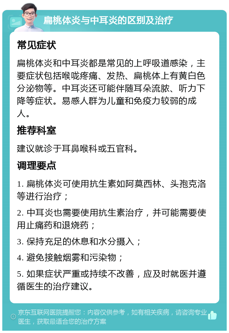 扁桃体炎与中耳炎的区别及治疗 常见症状 扁桃体炎和中耳炎都是常见的上呼吸道感染，主要症状包括喉咙疼痛、发热、扁桃体上有黄白色分泌物等。中耳炎还可能伴随耳朵流脓、听力下降等症状。易感人群为儿童和免疫力较弱的成人。 推荐科室 建议就诊于耳鼻喉科或五官科。 调理要点 1. 扁桃体炎可使用抗生素如阿莫西林、头孢克洛等进行治疗； 2. 中耳炎也需要使用抗生素治疗，并可能需要使用止痛药和退烧药； 3. 保持充足的休息和水分摄入； 4. 避免接触烟雾和污染物； 5. 如果症状严重或持续不改善，应及时就医并遵循医生的治疗建议。