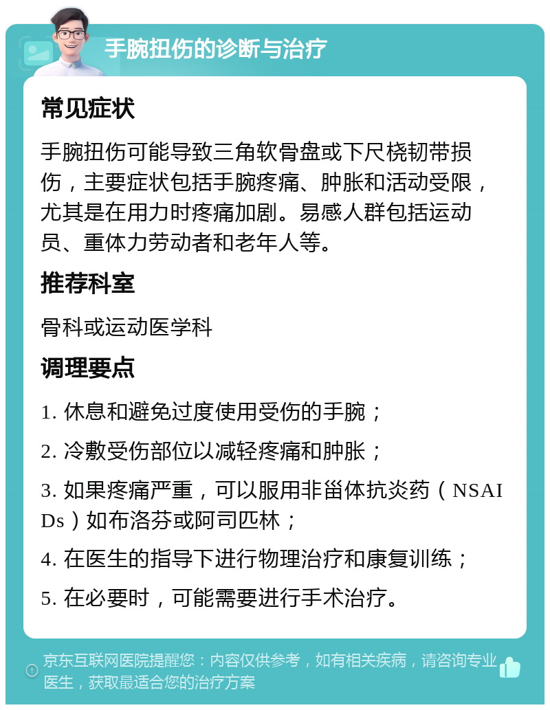 手腕扭伤的诊断与治疗 常见症状 手腕扭伤可能导致三角软骨盘或下尺桡韧带损伤，主要症状包括手腕疼痛、肿胀和活动受限，尤其是在用力时疼痛加剧。易感人群包括运动员、重体力劳动者和老年人等。 推荐科室 骨科或运动医学科 调理要点 1. 休息和避免过度使用受伤的手腕； 2. 冷敷受伤部位以减轻疼痛和肿胀； 3. 如果疼痛严重，可以服用非甾体抗炎药（NSAIDs）如布洛芬或阿司匹林； 4. 在医生的指导下进行物理治疗和康复训练； 5. 在必要时，可能需要进行手术治疗。