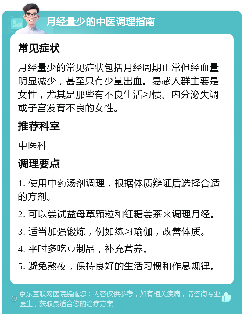 月经量少的中医调理指南 常见症状 月经量少的常见症状包括月经周期正常但经血量明显减少，甚至只有少量出血。易感人群主要是女性，尤其是那些有不良生活习惯、内分泌失调或子宫发育不良的女性。 推荐科室 中医科 调理要点 1. 使用中药汤剂调理，根据体质辩证后选择合适的方剂。 2. 可以尝试益母草颗粒和红糖姜茶来调理月经。 3. 适当加强锻炼，例如练习瑜伽，改善体质。 4. 平时多吃豆制品，补充营养。 5. 避免熬夜，保持良好的生活习惯和作息规律。