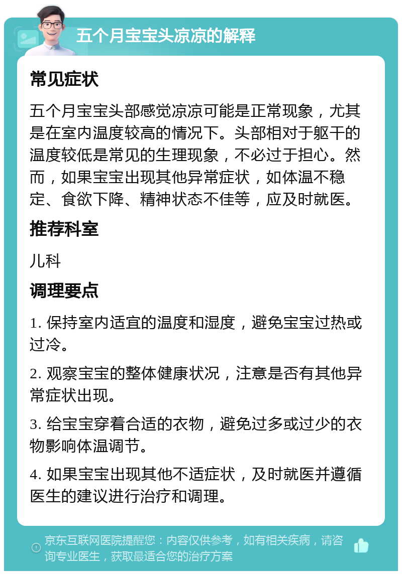 五个月宝宝头凉凉的解释 常见症状 五个月宝宝头部感觉凉凉可能是正常现象，尤其是在室内温度较高的情况下。头部相对于躯干的温度较低是常见的生理现象，不必过于担心。然而，如果宝宝出现其他异常症状，如体温不稳定、食欲下降、精神状态不佳等，应及时就医。 推荐科室 儿科 调理要点 1. 保持室内适宜的温度和湿度，避免宝宝过热或过冷。 2. 观察宝宝的整体健康状况，注意是否有其他异常症状出现。 3. 给宝宝穿着合适的衣物，避免过多或过少的衣物影响体温调节。 4. 如果宝宝出现其他不适症状，及时就医并遵循医生的建议进行治疗和调理。