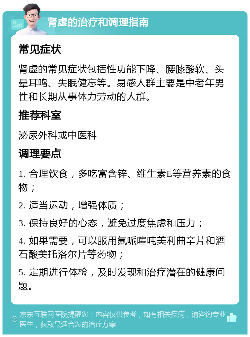 肾虚的治疗和调理指南 常见症状 肾虚的常见症状包括性功能下降、腰膝酸软、头晕耳鸣、失眠健忘等。易感人群主要是中老年男性和长期从事体力劳动的人群。 推荐科室 泌尿外科或中医科 调理要点 1. 合理饮食，多吃富含锌、维生素E等营养素的食物； 2. 适当运动，增强体质； 3. 保持良好的心态，避免过度焦虑和压力； 4. 如果需要，可以服用氟哌噻吨美利曲辛片和酒石酸美托洛尔片等药物； 5. 定期进行体检，及时发现和治疗潜在的健康问题。