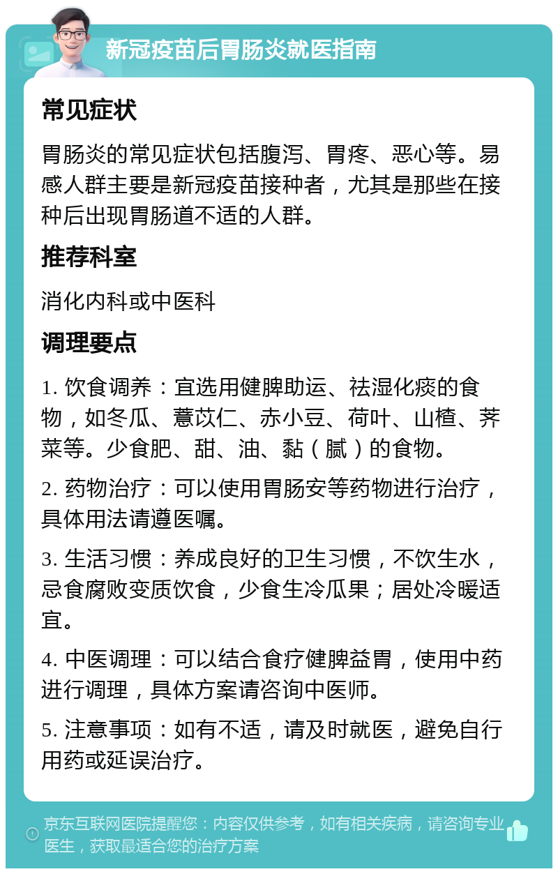 新冠疫苗后胃肠炎就医指南 常见症状 胃肠炎的常见症状包括腹泻、胃疼、恶心等。易感人群主要是新冠疫苗接种者，尤其是那些在接种后出现胃肠道不适的人群。 推荐科室 消化内科或中医科 调理要点 1. 饮食调养：宜选用健脾助运、祛湿化痰的食物，如冬瓜、薏苡仁、赤小豆、荷叶、山楂、荠菜等。少食肥、甜、油、黏（腻）的食物。 2. 药物治疗：可以使用胃肠安等药物进行治疗，具体用法请遵医嘱。 3. 生活习惯：养成良好的卫生习惯，不饮生水，忌食腐败变质饮食，少食生冷瓜果；居处冷暖适宜。 4. 中医调理：可以结合食疗健脾益胃，使用中药进行调理，具体方案请咨询中医师。 5. 注意事项：如有不适，请及时就医，避免自行用药或延误治疗。