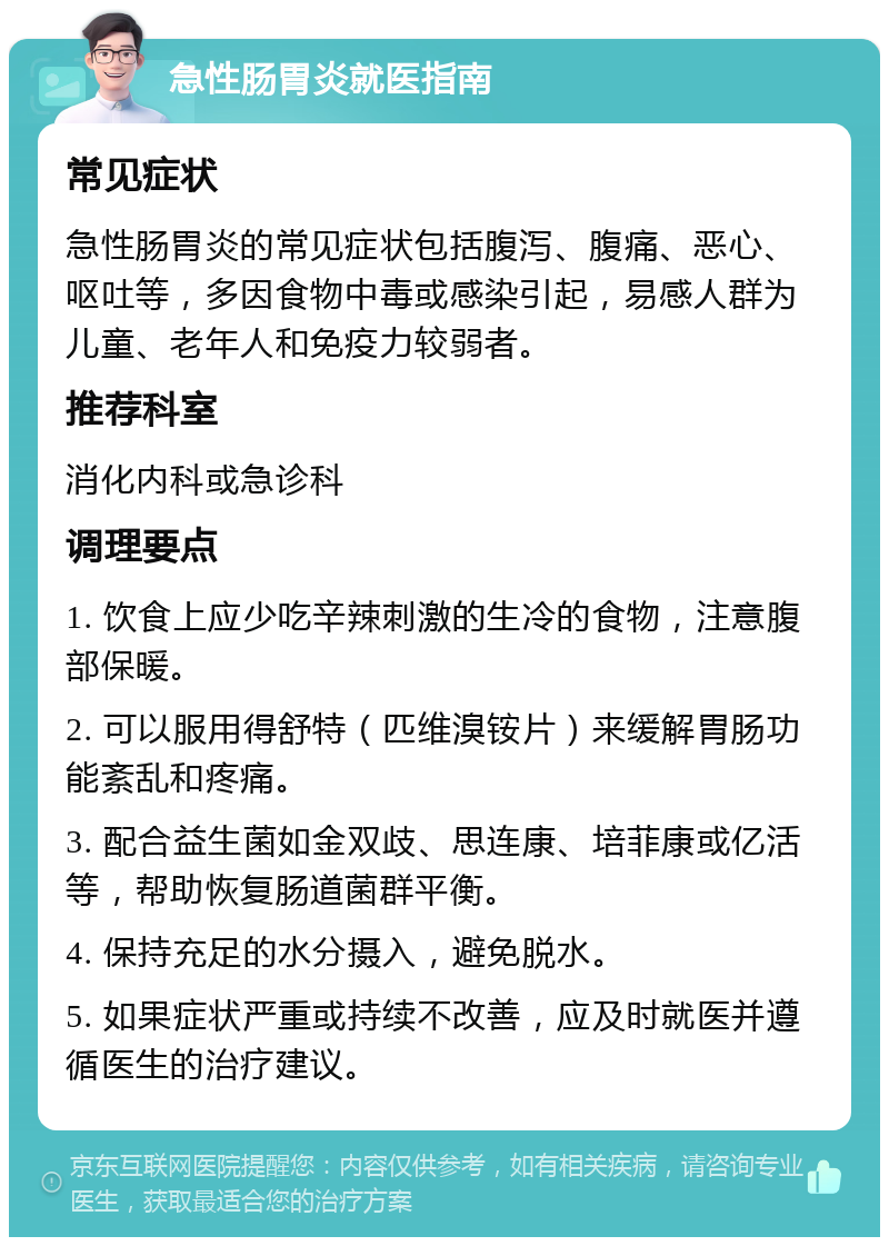 急性肠胃炎就医指南 常见症状 急性肠胃炎的常见症状包括腹泻、腹痛、恶心、呕吐等，多因食物中毒或感染引起，易感人群为儿童、老年人和免疫力较弱者。 推荐科室 消化内科或急诊科 调理要点 1. 饮食上应少吃辛辣刺激的生冷的食物，注意腹部保暖。 2. 可以服用得舒特（匹维溴铵片）来缓解胃肠功能紊乱和疼痛。 3. 配合益生菌如金双歧、思连康、培菲康或亿活等，帮助恢复肠道菌群平衡。 4. 保持充足的水分摄入，避免脱水。 5. 如果症状严重或持续不改善，应及时就医并遵循医生的治疗建议。