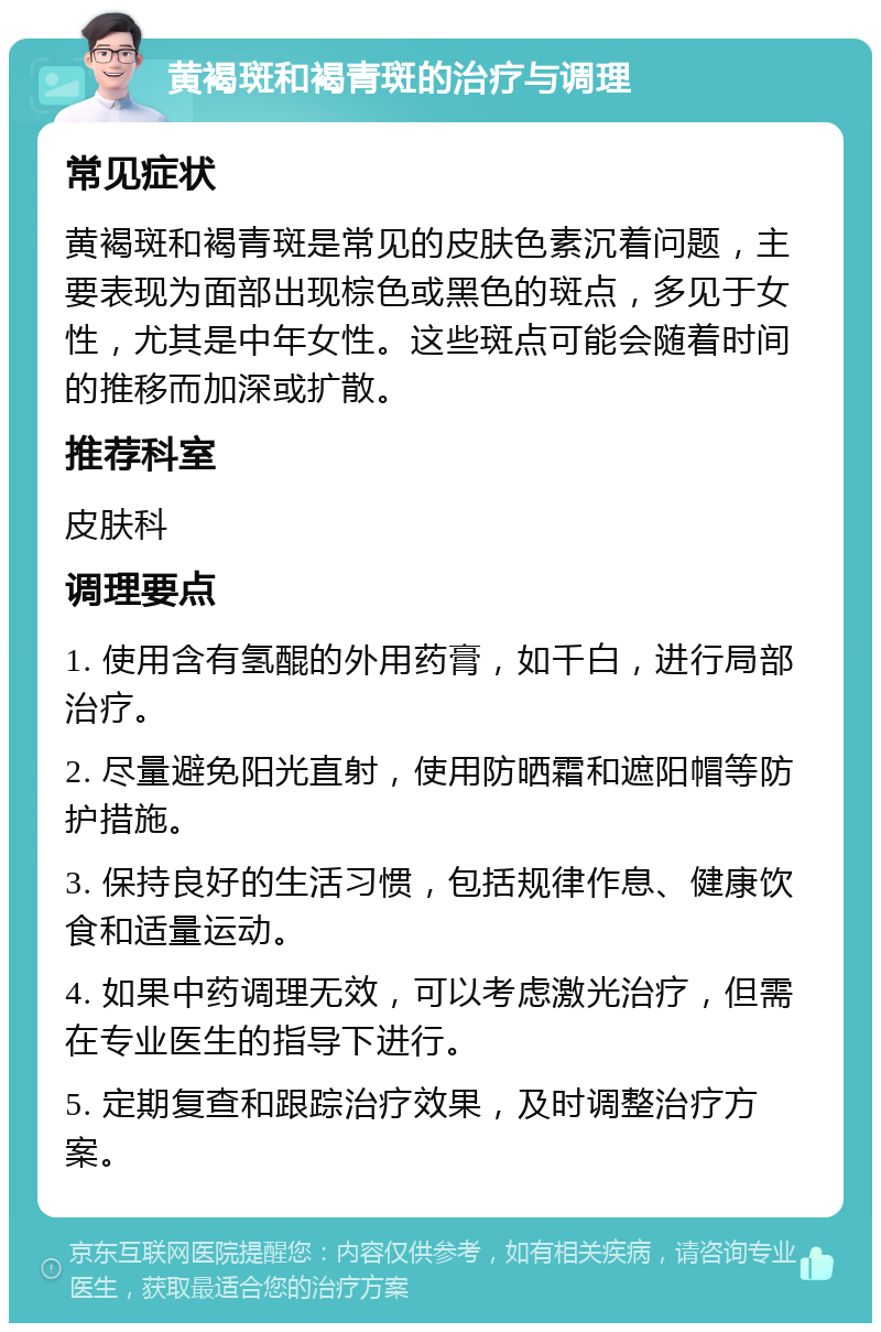 黄褐斑和褐青斑的治疗与调理 常见症状 黄褐斑和褐青斑是常见的皮肤色素沉着问题，主要表现为面部出现棕色或黑色的斑点，多见于女性，尤其是中年女性。这些斑点可能会随着时间的推移而加深或扩散。 推荐科室 皮肤科 调理要点 1. 使用含有氢醌的外用药膏，如千白，进行局部治疗。 2. 尽量避免阳光直射，使用防晒霜和遮阳帽等防护措施。 3. 保持良好的生活习惯，包括规律作息、健康饮食和适量运动。 4. 如果中药调理无效，可以考虑激光治疗，但需在专业医生的指导下进行。 5. 定期复查和跟踪治疗效果，及时调整治疗方案。