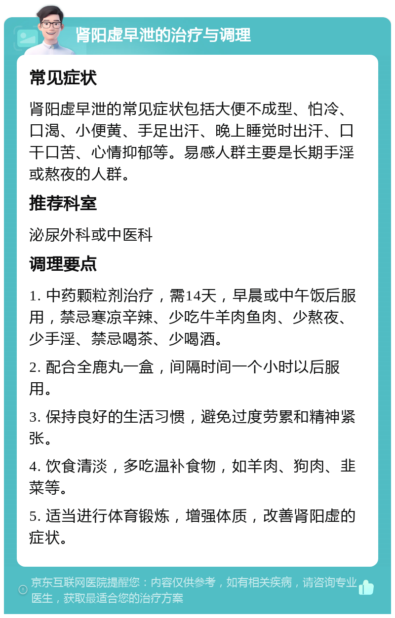 肾阳虚早泄的治疗与调理 常见症状 肾阳虚早泄的常见症状包括大便不成型、怕冷、口渴、小便黄、手足出汗、晚上睡觉时出汗、口干口苦、心情抑郁等。易感人群主要是长期手淫或熬夜的人群。 推荐科室 泌尿外科或中医科 调理要点 1. 中药颗粒剂治疗，需14天，早晨或中午饭后服用，禁忌寒凉辛辣、少吃牛羊肉鱼肉、少熬夜、少手淫、禁忌喝茶、少喝酒。 2. 配合全鹿丸一盒，间隔时间一个小时以后服用。 3. 保持良好的生活习惯，避免过度劳累和精神紧张。 4. 饮食清淡，多吃温补食物，如羊肉、狗肉、韭菜等。 5. 适当进行体育锻炼，增强体质，改善肾阳虚的症状。