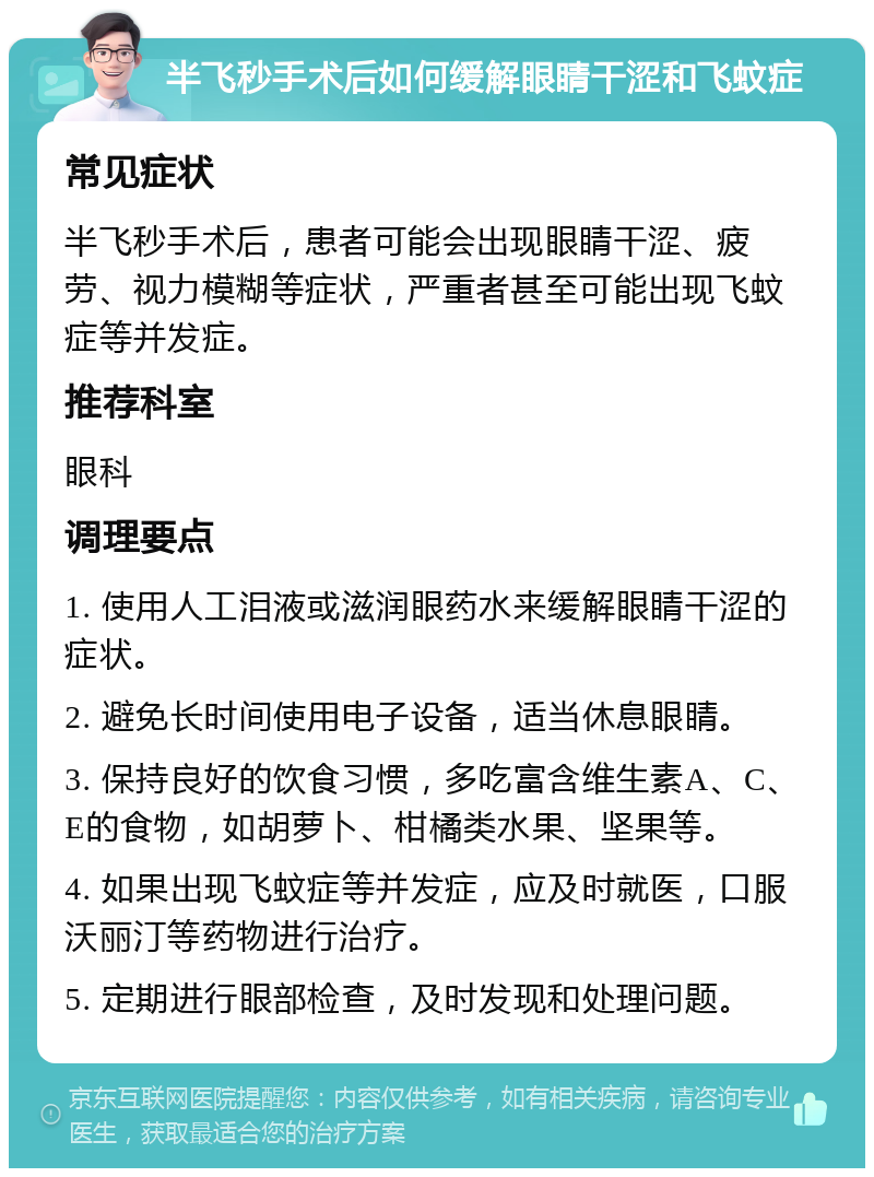 半飞秒手术后如何缓解眼睛干涩和飞蚊症 常见症状 半飞秒手术后，患者可能会出现眼睛干涩、疲劳、视力模糊等症状，严重者甚至可能出现飞蚊症等并发症。 推荐科室 眼科 调理要点 1. 使用人工泪液或滋润眼药水来缓解眼睛干涩的症状。 2. 避免长时间使用电子设备，适当休息眼睛。 3. 保持良好的饮食习惯，多吃富含维生素A、C、E的食物，如胡萝卜、柑橘类水果、坚果等。 4. 如果出现飞蚊症等并发症，应及时就医，口服沃丽汀等药物进行治疗。 5. 定期进行眼部检查，及时发现和处理问题。