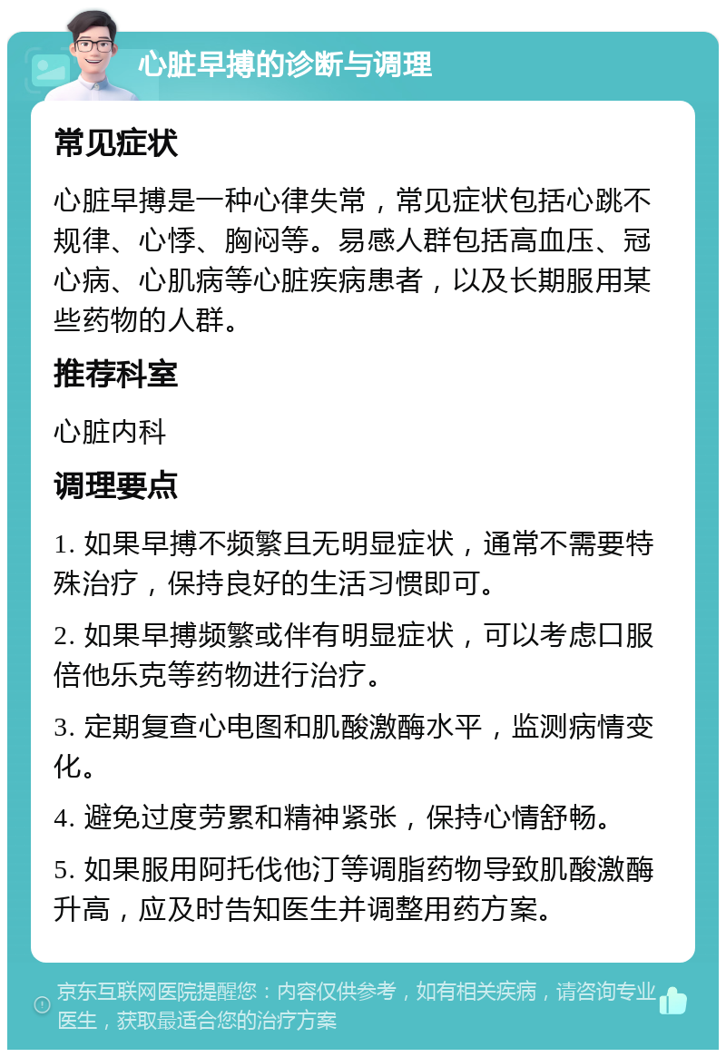 心脏早搏的诊断与调理 常见症状 心脏早搏是一种心律失常，常见症状包括心跳不规律、心悸、胸闷等。易感人群包括高血压、冠心病、心肌病等心脏疾病患者，以及长期服用某些药物的人群。 推荐科室 心脏内科 调理要点 1. 如果早搏不频繁且无明显症状，通常不需要特殊治疗，保持良好的生活习惯即可。 2. 如果早搏频繁或伴有明显症状，可以考虑口服倍他乐克等药物进行治疗。 3. 定期复查心电图和肌酸激酶水平，监测病情变化。 4. 避免过度劳累和精神紧张，保持心情舒畅。 5. 如果服用阿托伐他汀等调脂药物导致肌酸激酶升高，应及时告知医生并调整用药方案。