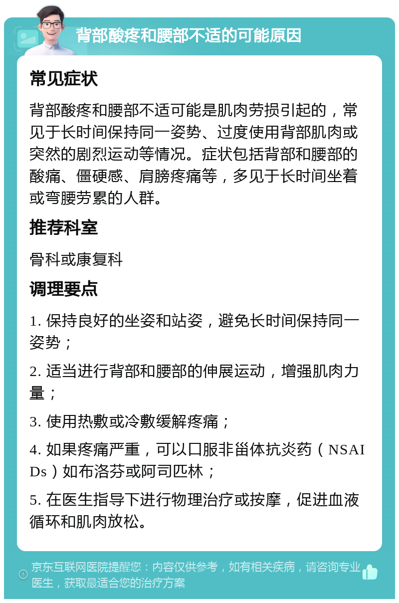 背部酸疼和腰部不适的可能原因 常见症状 背部酸疼和腰部不适可能是肌肉劳损引起的，常见于长时间保持同一姿势、过度使用背部肌肉或突然的剧烈运动等情况。症状包括背部和腰部的酸痛、僵硬感、肩膀疼痛等，多见于长时间坐着或弯腰劳累的人群。 推荐科室 骨科或康复科 调理要点 1. 保持良好的坐姿和站姿，避免长时间保持同一姿势； 2. 适当进行背部和腰部的伸展运动，增强肌肉力量； 3. 使用热敷或冷敷缓解疼痛； 4. 如果疼痛严重，可以口服非甾体抗炎药（NSAIDs）如布洛芬或阿司匹林； 5. 在医生指导下进行物理治疗或按摩，促进血液循环和肌肉放松。