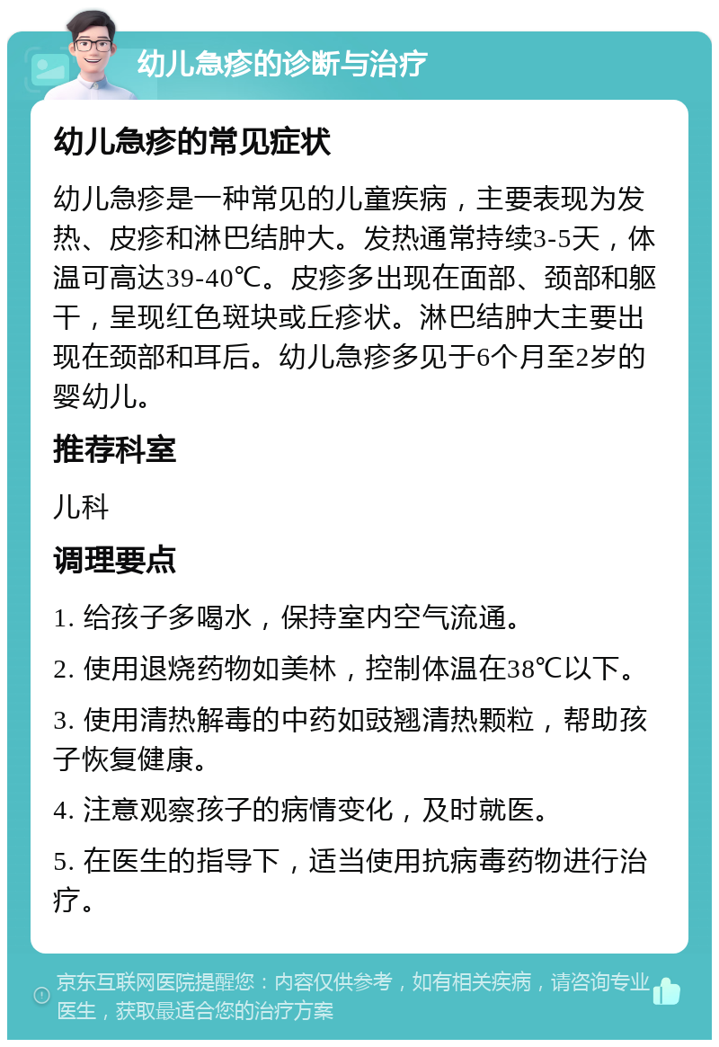 幼儿急疹的诊断与治疗 幼儿急疹的常见症状 幼儿急疹是一种常见的儿童疾病，主要表现为发热、皮疹和淋巴结肿大。发热通常持续3-5天，体温可高达39-40℃。皮疹多出现在面部、颈部和躯干，呈现红色斑块或丘疹状。淋巴结肿大主要出现在颈部和耳后。幼儿急疹多见于6个月至2岁的婴幼儿。 推荐科室 儿科 调理要点 1. 给孩子多喝水，保持室内空气流通。 2. 使用退烧药物如美林，控制体温在38℃以下。 3. 使用清热解毒的中药如豉翘清热颗粒，帮助孩子恢复健康。 4. 注意观察孩子的病情变化，及时就医。 5. 在医生的指导下，适当使用抗病毒药物进行治疗。