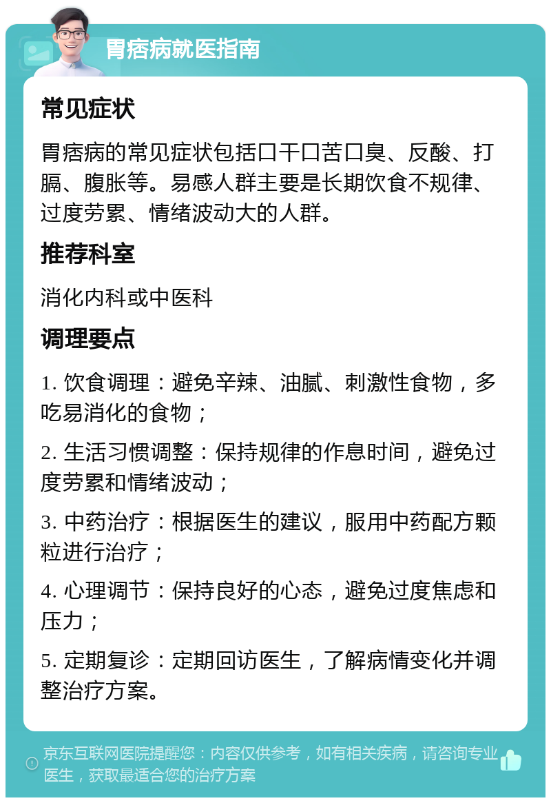 胃痞病就医指南 常见症状 胃痞病的常见症状包括口干口苦口臭、反酸、打膈、腹胀等。易感人群主要是长期饮食不规律、过度劳累、情绪波动大的人群。 推荐科室 消化内科或中医科 调理要点 1. 饮食调理：避免辛辣、油腻、刺激性食物，多吃易消化的食物； 2. 生活习惯调整：保持规律的作息时间，避免过度劳累和情绪波动； 3. 中药治疗：根据医生的建议，服用中药配方颗粒进行治疗； 4. 心理调节：保持良好的心态，避免过度焦虑和压力； 5. 定期复诊：定期回访医生，了解病情变化并调整治疗方案。