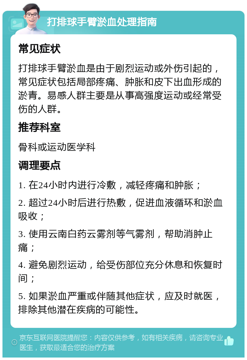 打排球手臂淤血处理指南 常见症状 打排球手臂淤血是由于剧烈运动或外伤引起的，常见症状包括局部疼痛、肿胀和皮下出血形成的淤青。易感人群主要是从事高强度运动或经常受伤的人群。 推荐科室 骨科或运动医学科 调理要点 1. 在24小时内进行冷敷，减轻疼痛和肿胀； 2. 超过24小时后进行热敷，促进血液循环和淤血吸收； 3. 使用云南白药云雾剂等气雾剂，帮助消肿止痛； 4. 避免剧烈运动，给受伤部位充分休息和恢复时间； 5. 如果淤血严重或伴随其他症状，应及时就医，排除其他潜在疾病的可能性。