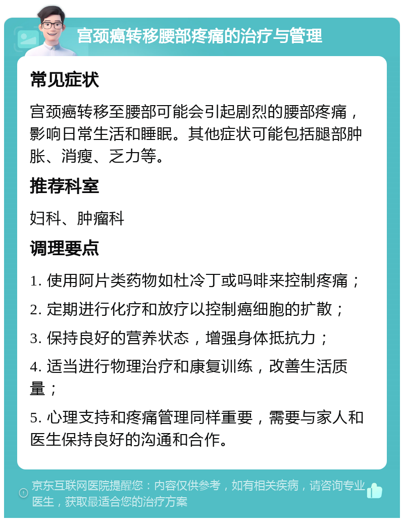 宫颈癌转移腰部疼痛的治疗与管理 常见症状 宫颈癌转移至腰部可能会引起剧烈的腰部疼痛，影响日常生活和睡眠。其他症状可能包括腿部肿胀、消瘦、乏力等。 推荐科室 妇科、肿瘤科 调理要点 1. 使用阿片类药物如杜冷丁或吗啡来控制疼痛； 2. 定期进行化疗和放疗以控制癌细胞的扩散； 3. 保持良好的营养状态，增强身体抵抗力； 4. 适当进行物理治疗和康复训练，改善生活质量； 5. 心理支持和疼痛管理同样重要，需要与家人和医生保持良好的沟通和合作。