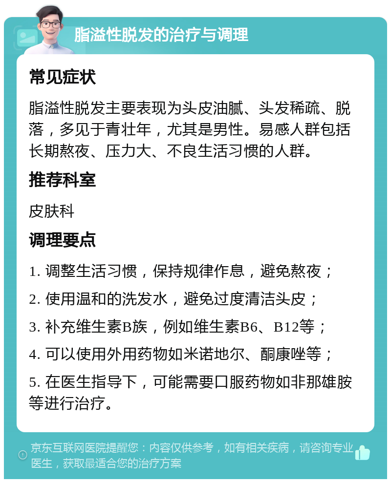 脂溢性脱发的治疗与调理 常见症状 脂溢性脱发主要表现为头皮油腻、头发稀疏、脱落，多见于青壮年，尤其是男性。易感人群包括长期熬夜、压力大、不良生活习惯的人群。 推荐科室 皮肤科 调理要点 1. 调整生活习惯，保持规律作息，避免熬夜； 2. 使用温和的洗发水，避免过度清洁头皮； 3. 补充维生素B族，例如维生素B6、B12等； 4. 可以使用外用药物如米诺地尔、酮康唑等； 5. 在医生指导下，可能需要口服药物如非那雄胺等进行治疗。