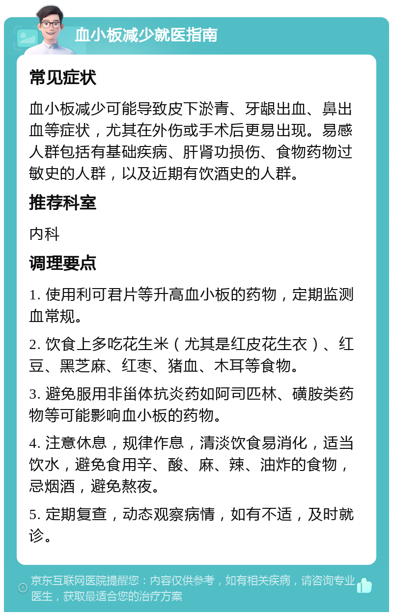 血小板减少就医指南 常见症状 血小板减少可能导致皮下淤青、牙龈出血、鼻出血等症状，尤其在外伤或手术后更易出现。易感人群包括有基础疾病、肝肾功损伤、食物药物过敏史的人群，以及近期有饮酒史的人群。 推荐科室 内科 调理要点 1. 使用利可君片等升高血小板的药物，定期监测血常规。 2. 饮食上多吃花生米（尤其是红皮花生衣）、红豆、黑芝麻、红枣、猪血、木耳等食物。 3. 避免服用非甾体抗炎药如阿司匹林、磺胺类药物等可能影响血小板的药物。 4. 注意休息，规律作息，清淡饮食易消化，适当饮水，避免食用辛、酸、麻、辣、油炸的食物，忌烟酒，避免熬夜。 5. 定期复查，动态观察病情，如有不适，及时就诊。