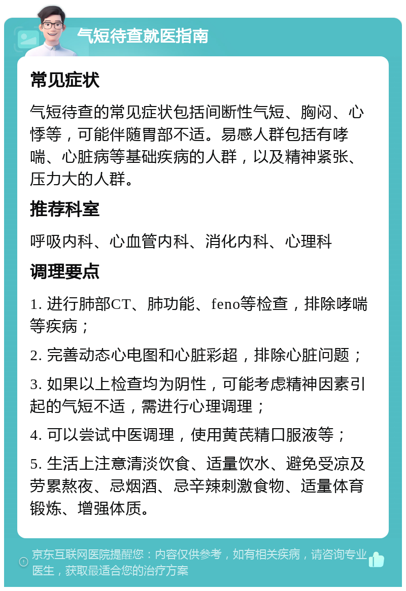 气短待查就医指南 常见症状 气短待查的常见症状包括间断性气短、胸闷、心悸等，可能伴随胃部不适。易感人群包括有哮喘、心脏病等基础疾病的人群，以及精神紧张、压力大的人群。 推荐科室 呼吸内科、心血管内科、消化内科、心理科 调理要点 1. 进行肺部CT、肺功能、feno等检查，排除哮喘等疾病； 2. 完善动态心电图和心脏彩超，排除心脏问题； 3. 如果以上检查均为阴性，可能考虑精神因素引起的气短不适，需进行心理调理； 4. 可以尝试中医调理，使用黄芪精口服液等； 5. 生活上注意清淡饮食、适量饮水、避免受凉及劳累熬夜、忌烟酒、忌辛辣刺激食物、适量体育锻炼、增强体质。