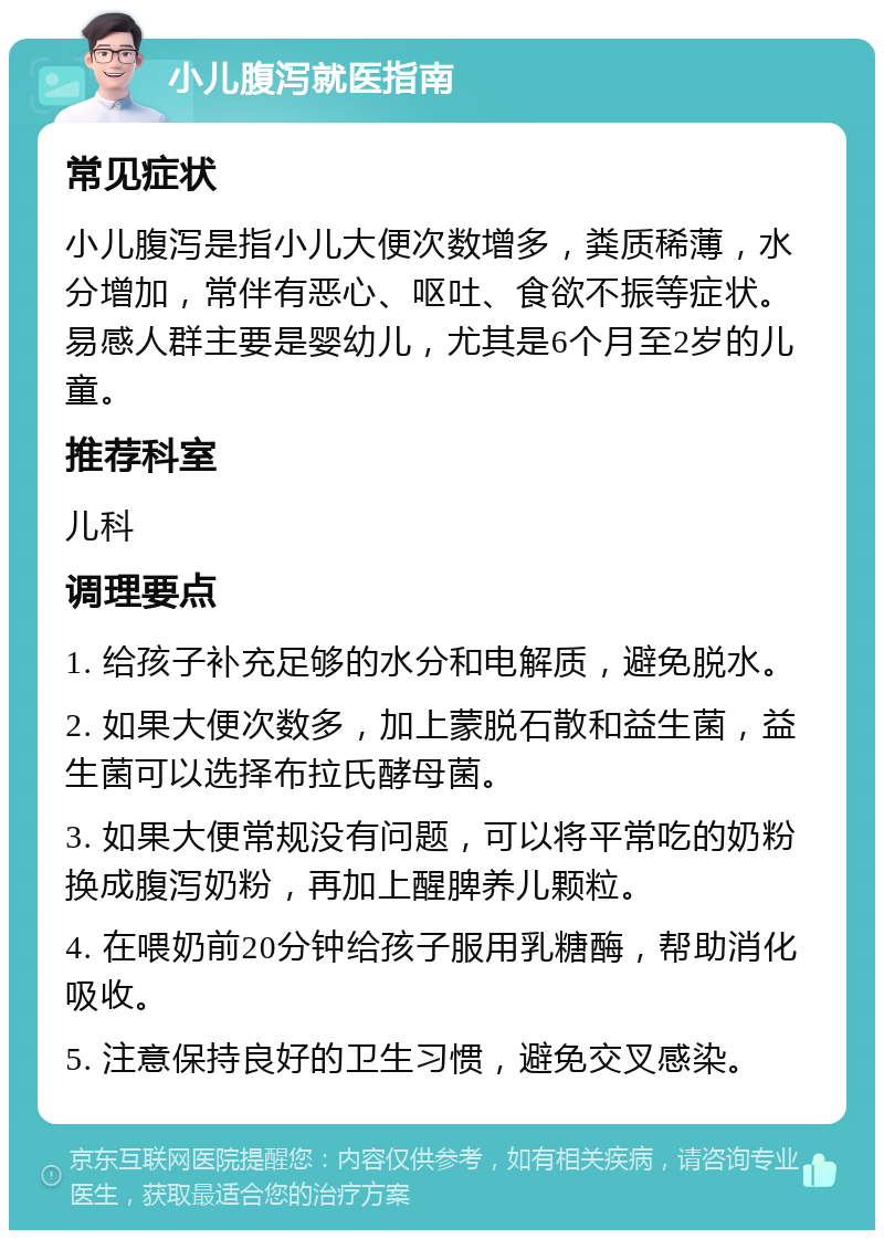 小儿腹泻就医指南 常见症状 小儿腹泻是指小儿大便次数增多，粪质稀薄，水分增加，常伴有恶心、呕吐、食欲不振等症状。易感人群主要是婴幼儿，尤其是6个月至2岁的儿童。 推荐科室 儿科 调理要点 1. 给孩子补充足够的水分和电解质，避免脱水。 2. 如果大便次数多，加上蒙脱石散和益生菌，益生菌可以选择布拉氏酵母菌。 3. 如果大便常规没有问题，可以将平常吃的奶粉换成腹泻奶粉，再加上醒脾养儿颗粒。 4. 在喂奶前20分钟给孩子服用乳糖酶，帮助消化吸收。 5. 注意保持良好的卫生习惯，避免交叉感染。