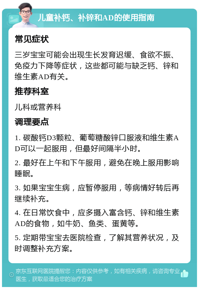 儿童补钙、补锌和AD的使用指南 常见症状 三岁宝宝可能会出现生长发育迟缓、食欲不振、免疫力下降等症状，这些都可能与缺乏钙、锌和维生素AD有关。 推荐科室 儿科或营养科 调理要点 1. 碳酸钙D3颗粒、葡萄糖酸锌口服液和维生素AD可以一起服用，但最好间隔半小时。 2. 最好在上午和下午服用，避免在晚上服用影响睡眠。 3. 如果宝宝生病，应暂停服用，等病情好转后再继续补充。 4. 在日常饮食中，应多摄入富含钙、锌和维生素AD的食物，如牛奶、鱼类、蛋黄等。 5. 定期带宝宝去医院检查，了解其营养状况，及时调整补充方案。