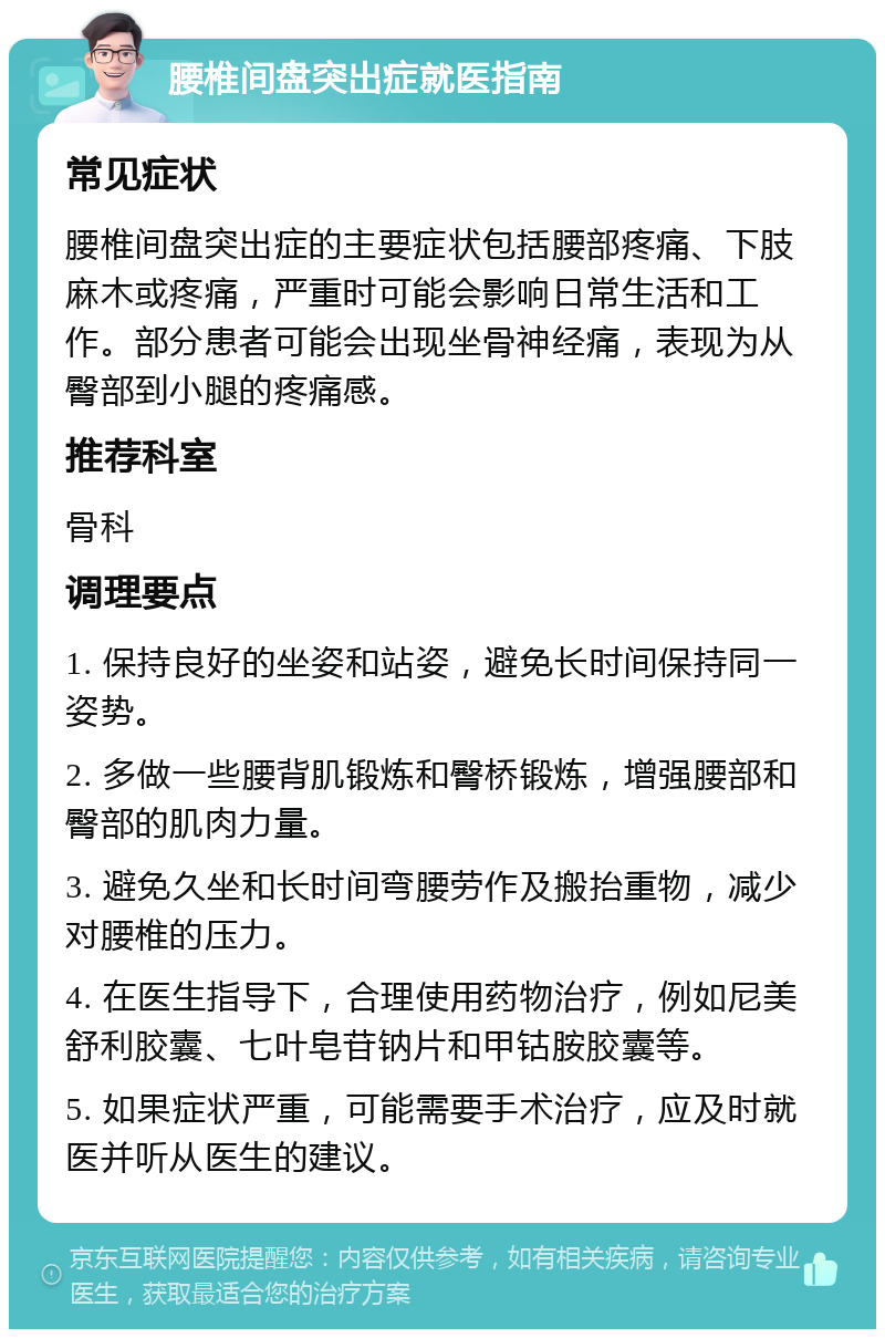 腰椎间盘突出症就医指南 常见症状 腰椎间盘突出症的主要症状包括腰部疼痛、下肢麻木或疼痛，严重时可能会影响日常生活和工作。部分患者可能会出现坐骨神经痛，表现为从臀部到小腿的疼痛感。 推荐科室 骨科 调理要点 1. 保持良好的坐姿和站姿，避免长时间保持同一姿势。 2. 多做一些腰背肌锻炼和臀桥锻炼，增强腰部和臀部的肌肉力量。 3. 避免久坐和长时间弯腰劳作及搬抬重物，减少对腰椎的压力。 4. 在医生指导下，合理使用药物治疗，例如尼美舒利胶囊、七叶皂苷钠片和甲钴胺胶囊等。 5. 如果症状严重，可能需要手术治疗，应及时就医并听从医生的建议。