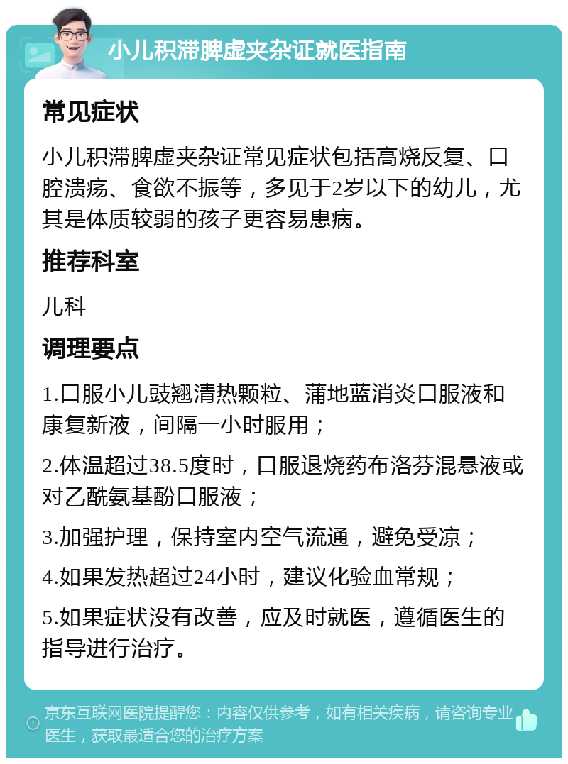 小儿积滞脾虚夹杂证就医指南 常见症状 小儿积滞脾虚夹杂证常见症状包括高烧反复、口腔溃疡、食欲不振等，多见于2岁以下的幼儿，尤其是体质较弱的孩子更容易患病。 推荐科室 儿科 调理要点 1.口服小儿豉翘清热颗粒、蒲地蓝消炎口服液和康复新液，间隔一小时服用； 2.体温超过38.5度时，口服退烧药布洛芬混悬液或对乙酰氨基酚口服液； 3.加强护理，保持室内空气流通，避免受凉； 4.如果发热超过24小时，建议化验血常规； 5.如果症状没有改善，应及时就医，遵循医生的指导进行治疗。