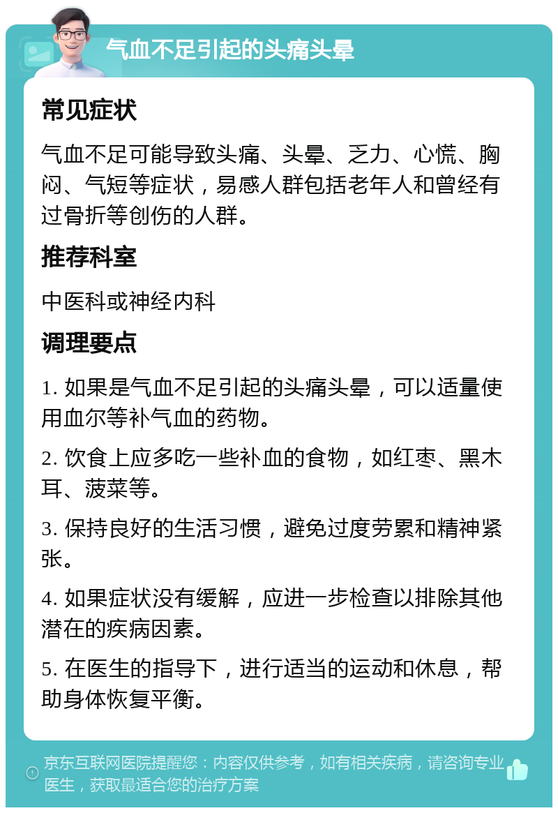 气血不足引起的头痛头晕 常见症状 气血不足可能导致头痛、头晕、乏力、心慌、胸闷、气短等症状，易感人群包括老年人和曾经有过骨折等创伤的人群。 推荐科室 中医科或神经内科 调理要点 1. 如果是气血不足引起的头痛头晕，可以适量使用血尔等补气血的药物。 2. 饮食上应多吃一些补血的食物，如红枣、黑木耳、菠菜等。 3. 保持良好的生活习惯，避免过度劳累和精神紧张。 4. 如果症状没有缓解，应进一步检查以排除其他潜在的疾病因素。 5. 在医生的指导下，进行适当的运动和休息，帮助身体恢复平衡。