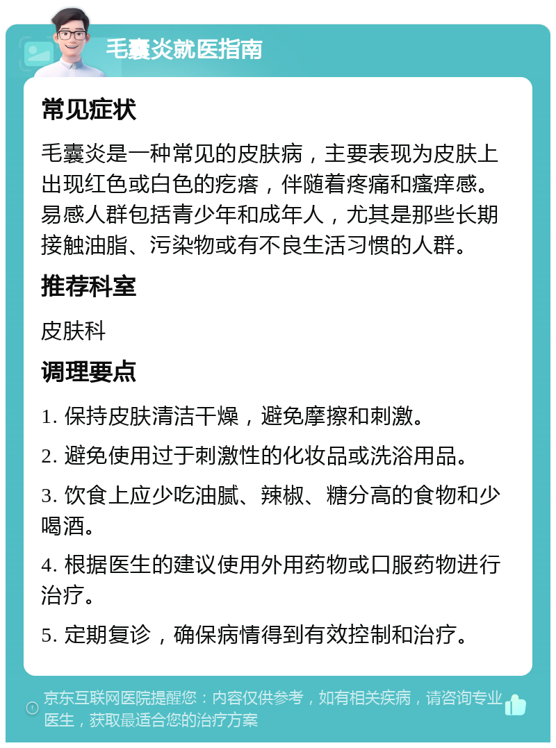 毛囊炎就医指南 常见症状 毛囊炎是一种常见的皮肤病，主要表现为皮肤上出现红色或白色的疙瘩，伴随着疼痛和瘙痒感。易感人群包括青少年和成年人，尤其是那些长期接触油脂、污染物或有不良生活习惯的人群。 推荐科室 皮肤科 调理要点 1. 保持皮肤清洁干燥，避免摩擦和刺激。 2. 避免使用过于刺激性的化妆品或洗浴用品。 3. 饮食上应少吃油腻、辣椒、糖分高的食物和少喝酒。 4. 根据医生的建议使用外用药物或口服药物进行治疗。 5. 定期复诊，确保病情得到有效控制和治疗。