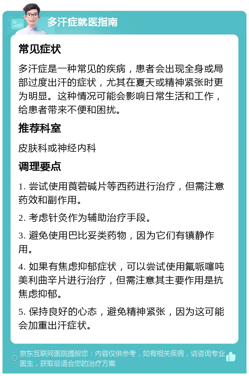 多汗症就医指南 常见症状 多汗症是一种常见的疾病，患者会出现全身或局部过度出汗的症状，尤其在夏天或精神紧张时更为明显。这种情况可能会影响日常生活和工作，给患者带来不便和困扰。 推荐科室 皮肤科或神经内科 调理要点 1. 尝试使用莨菪碱片等西药进行治疗，但需注意药效和副作用。 2. 考虑针灸作为辅助治疗手段。 3. 避免使用巴比妥类药物，因为它们有镇静作用。 4. 如果有焦虑抑郁症状，可以尝试使用氟哌噻吨美利曲辛片进行治疗，但需注意其主要作用是抗焦虑抑郁。 5. 保持良好的心态，避免精神紧张，因为这可能会加重出汗症状。