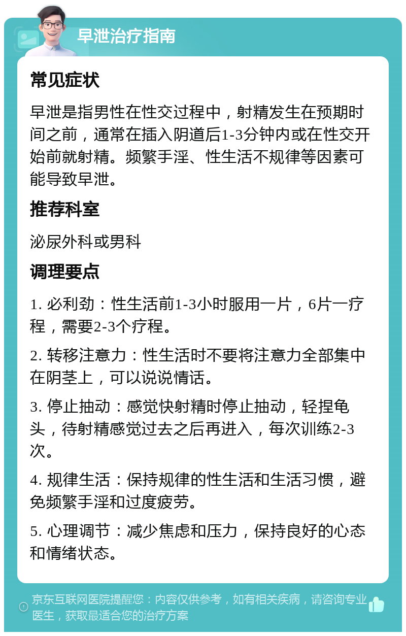 早泄治疗指南 常见症状 早泄是指男性在性交过程中，射精发生在预期时间之前，通常在插入阴道后1-3分钟内或在性交开始前就射精。频繁手淫、性生活不规律等因素可能导致早泄。 推荐科室 泌尿外科或男科 调理要点 1. 必利劲：性生活前1-3小时服用一片，6片一疗程，需要2-3个疗程。 2. 转移注意力：性生活时不要将注意力全部集中在阴茎上，可以说说情话。 3. 停止抽动：感觉快射精时停止抽动，轻捏龟头，待射精感觉过去之后再进入，每次训练2-3次。 4. 规律生活：保持规律的性生活和生活习惯，避免频繁手淫和过度疲劳。 5. 心理调节：减少焦虑和压力，保持良好的心态和情绪状态。