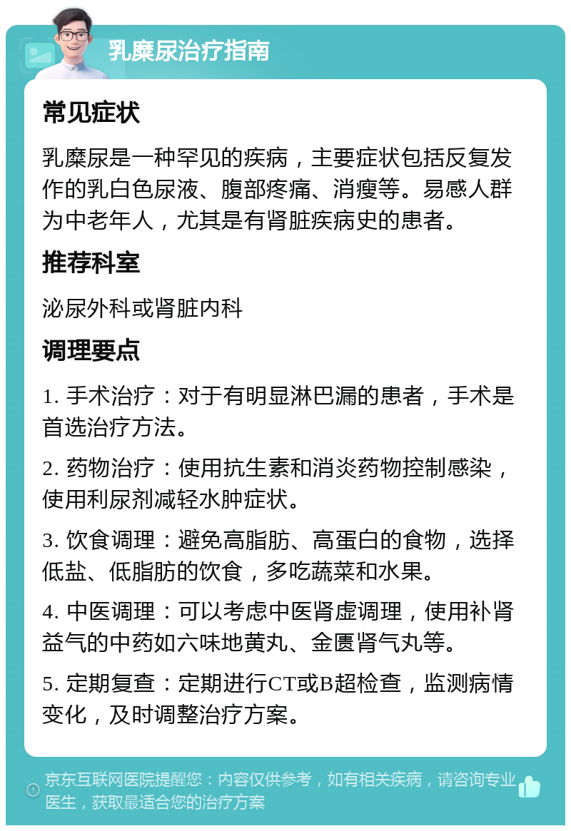 乳糜尿治疗指南 常见症状 乳糜尿是一种罕见的疾病，主要症状包括反复发作的乳白色尿液、腹部疼痛、消瘦等。易感人群为中老年人，尤其是有肾脏疾病史的患者。 推荐科室 泌尿外科或肾脏内科 调理要点 1. 手术治疗：对于有明显淋巴漏的患者，手术是首选治疗方法。 2. 药物治疗：使用抗生素和消炎药物控制感染，使用利尿剂减轻水肿症状。 3. 饮食调理：避免高脂肪、高蛋白的食物，选择低盐、低脂肪的饮食，多吃蔬菜和水果。 4. 中医调理：可以考虑中医肾虚调理，使用补肾益气的中药如六味地黄丸、金匮肾气丸等。 5. 定期复查：定期进行CT或B超检查，监测病情变化，及时调整治疗方案。