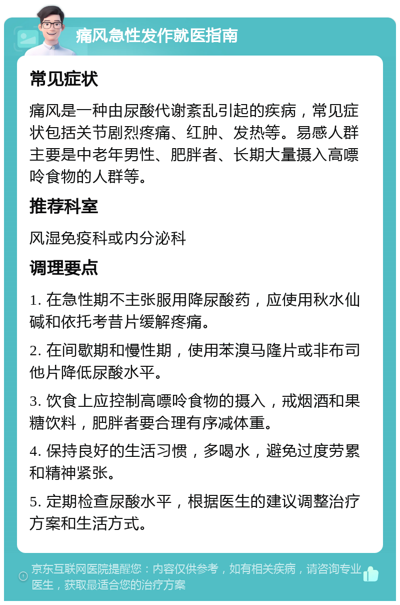 痛风急性发作就医指南 常见症状 痛风是一种由尿酸代谢紊乱引起的疾病，常见症状包括关节剧烈疼痛、红肿、发热等。易感人群主要是中老年男性、肥胖者、长期大量摄入高嘌呤食物的人群等。 推荐科室 风湿免疫科或内分泌科 调理要点 1. 在急性期不主张服用降尿酸药，应使用秋水仙碱和依托考昔片缓解疼痛。 2. 在间歇期和慢性期，使用苯溴马隆片或非布司他片降低尿酸水平。 3. 饮食上应控制高嘌呤食物的摄入，戒烟酒和果糖饮料，肥胖者要合理有序减体重。 4. 保持良好的生活习惯，多喝水，避免过度劳累和精神紧张。 5. 定期检查尿酸水平，根据医生的建议调整治疗方案和生活方式。