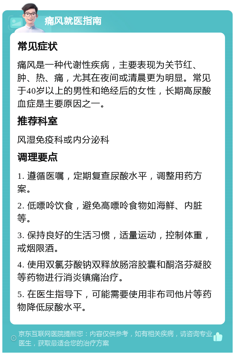 痛风就医指南 常见症状 痛风是一种代谢性疾病，主要表现为关节红、肿、热、痛，尤其在夜间或清晨更为明显。常见于40岁以上的男性和绝经后的女性，长期高尿酸血症是主要原因之一。 推荐科室 风湿免疫科或内分泌科 调理要点 1. 遵循医嘱，定期复查尿酸水平，调整用药方案。 2. 低嘌呤饮食，避免高嘌呤食物如海鲜、内脏等。 3. 保持良好的生活习惯，适量运动，控制体重，戒烟限酒。 4. 使用双氯芬酸钠双释放肠溶胶囊和酮洛芬凝胶等药物进行消炎镇痛治疗。 5. 在医生指导下，可能需要使用非布司他片等药物降低尿酸水平。