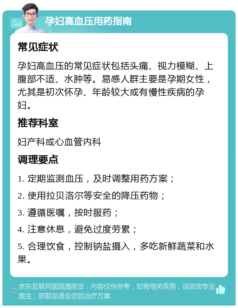 孕妇高血压用药指南 常见症状 孕妇高血压的常见症状包括头痛、视力模糊、上腹部不适、水肿等。易感人群主要是孕期女性，尤其是初次怀孕、年龄较大或有慢性疾病的孕妇。 推荐科室 妇产科或心血管内科 调理要点 1. 定期监测血压，及时调整用药方案； 2. 使用拉贝洛尔等安全的降压药物； 3. 遵循医嘱，按时服药； 4. 注意休息，避免过度劳累； 5. 合理饮食，控制钠盐摄入，多吃新鲜蔬菜和水果。