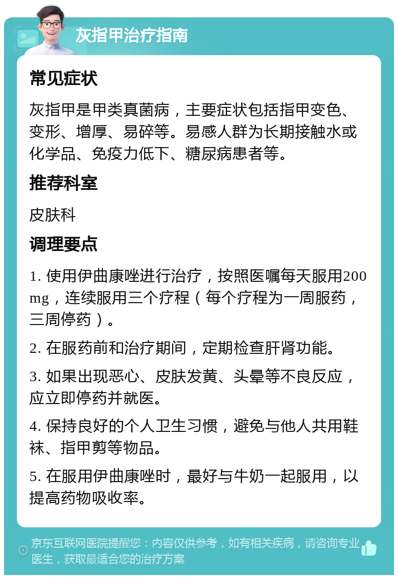 灰指甲治疗指南 常见症状 灰指甲是甲类真菌病，主要症状包括指甲变色、变形、增厚、易碎等。易感人群为长期接触水或化学品、免疫力低下、糖尿病患者等。 推荐科室 皮肤科 调理要点 1. 使用伊曲康唑进行治疗，按照医嘱每天服用200mg，连续服用三个疗程（每个疗程为一周服药，三周停药）。 2. 在服药前和治疗期间，定期检查肝肾功能。 3. 如果出现恶心、皮肤发黄、头晕等不良反应，应立即停药并就医。 4. 保持良好的个人卫生习惯，避免与他人共用鞋袜、指甲剪等物品。 5. 在服用伊曲康唑时，最好与牛奶一起服用，以提高药物吸收率。