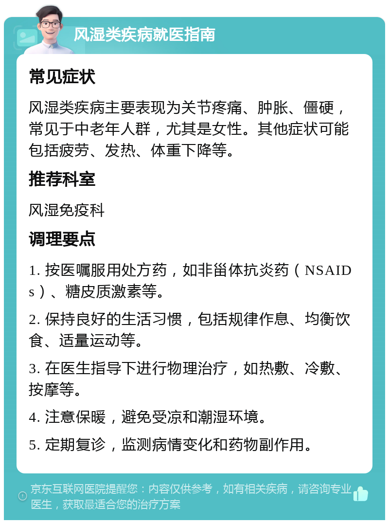 风湿类疾病就医指南 常见症状 风湿类疾病主要表现为关节疼痛、肿胀、僵硬，常见于中老年人群，尤其是女性。其他症状可能包括疲劳、发热、体重下降等。 推荐科室 风湿免疫科 调理要点 1. 按医嘱服用处方药，如非甾体抗炎药（NSAIDs）、糖皮质激素等。 2. 保持良好的生活习惯，包括规律作息、均衡饮食、适量运动等。 3. 在医生指导下进行物理治疗，如热敷、冷敷、按摩等。 4. 注意保暖，避免受凉和潮湿环境。 5. 定期复诊，监测病情变化和药物副作用。