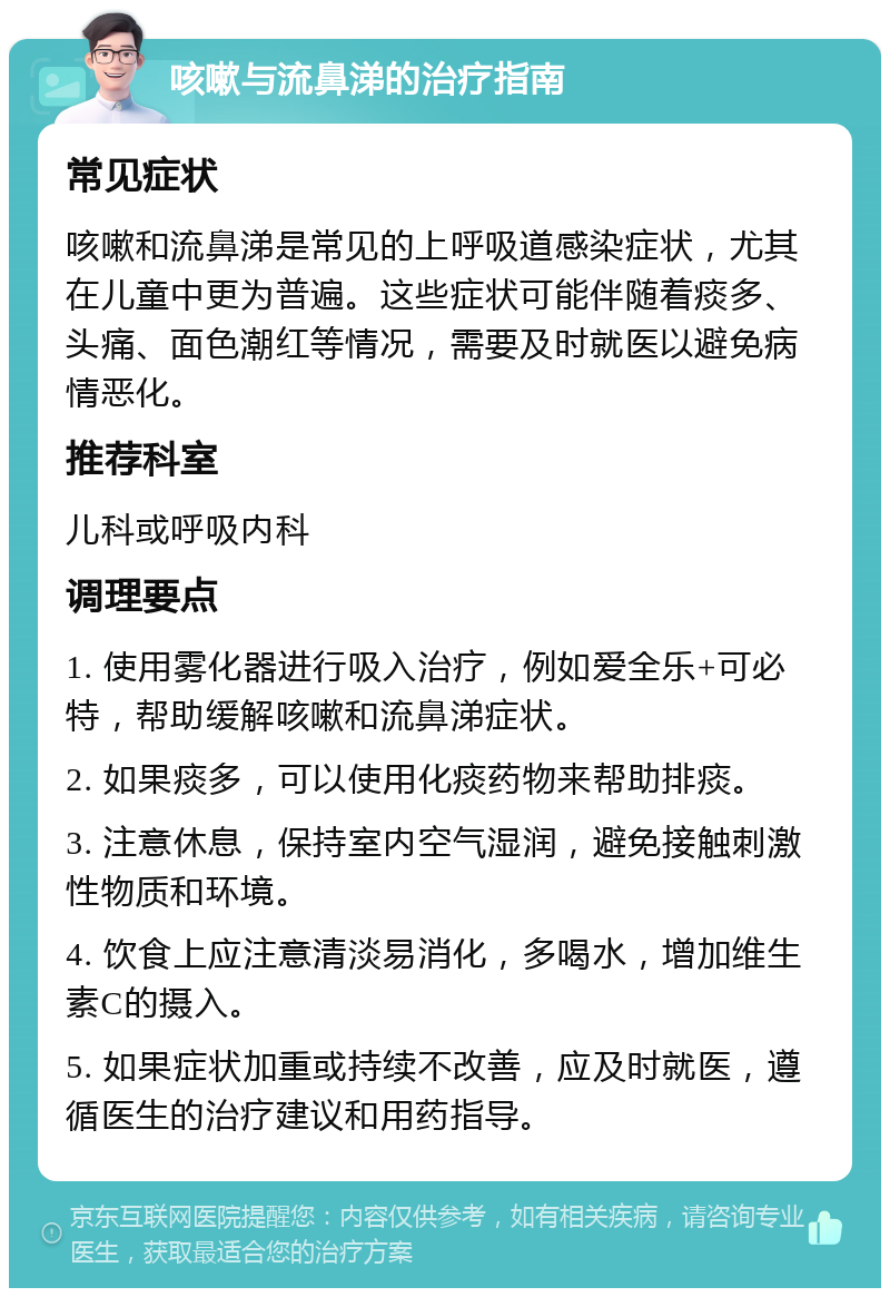 咳嗽与流鼻涕的治疗指南 常见症状 咳嗽和流鼻涕是常见的上呼吸道感染症状，尤其在儿童中更为普遍。这些症状可能伴随着痰多、头痛、面色潮红等情况，需要及时就医以避免病情恶化。 推荐科室 儿科或呼吸内科 调理要点 1. 使用雾化器进行吸入治疗，例如爱全乐+可必特，帮助缓解咳嗽和流鼻涕症状。 2. 如果痰多，可以使用化痰药物来帮助排痰。 3. 注意休息，保持室内空气湿润，避免接触刺激性物质和环境。 4. 饮食上应注意清淡易消化，多喝水，增加维生素C的摄入。 5. 如果症状加重或持续不改善，应及时就医，遵循医生的治疗建议和用药指导。