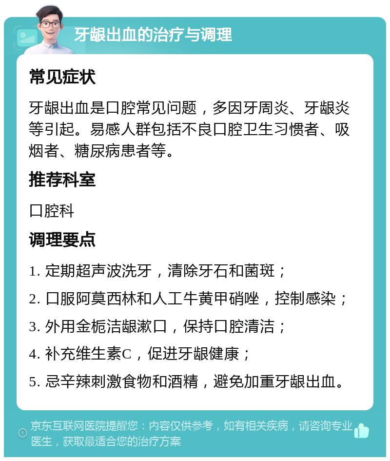 牙龈出血的治疗与调理 常见症状 牙龈出血是口腔常见问题，多因牙周炎、牙龈炎等引起。易感人群包括不良口腔卫生习惯者、吸烟者、糖尿病患者等。 推荐科室 口腔科 调理要点 1. 定期超声波洗牙，清除牙石和菌斑； 2. 口服阿莫西林和人工牛黄甲硝唑，控制感染； 3. 外用金栀洁龈漱口，保持口腔清洁； 4. 补充维生素C，促进牙龈健康； 5. 忌辛辣刺激食物和酒精，避免加重牙龈出血。