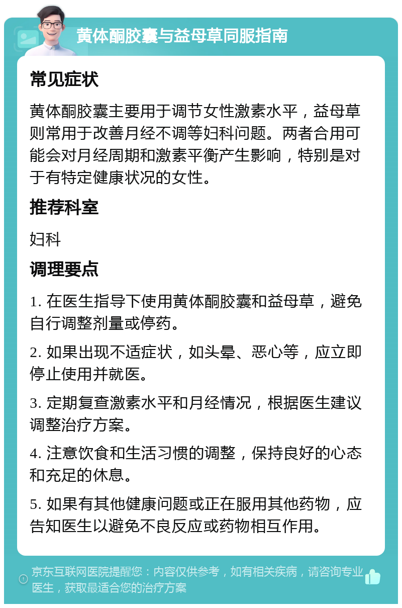 黄体酮胶囊与益母草同服指南 常见症状 黄体酮胶囊主要用于调节女性激素水平，益母草则常用于改善月经不调等妇科问题。两者合用可能会对月经周期和激素平衡产生影响，特别是对于有特定健康状况的女性。 推荐科室 妇科 调理要点 1. 在医生指导下使用黄体酮胶囊和益母草，避免自行调整剂量或停药。 2. 如果出现不适症状，如头晕、恶心等，应立即停止使用并就医。 3. 定期复查激素水平和月经情况，根据医生建议调整治疗方案。 4. 注意饮食和生活习惯的调整，保持良好的心态和充足的休息。 5. 如果有其他健康问题或正在服用其他药物，应告知医生以避免不良反应或药物相互作用。