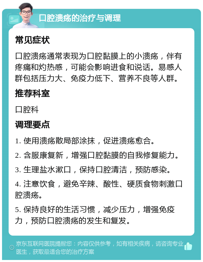 口腔溃疡的治疗与调理 常见症状 口腔溃疡通常表现为口腔黏膜上的小溃疡，伴有疼痛和灼热感，可能会影响进食和说话。易感人群包括压力大、免疫力低下、营养不良等人群。 推荐科室 口腔科 调理要点 1. 使用溃疡散局部涂抹，促进溃疡愈合。 2. 含服康复新，增强口腔黏膜的自我修复能力。 3. 生理盐水漱口，保持口腔清洁，预防感染。 4. 注意饮食，避免辛辣、酸性、硬质食物刺激口腔溃疡。 5. 保持良好的生活习惯，减少压力，增强免疫力，预防口腔溃疡的发生和复发。