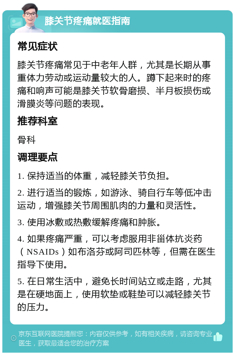 膝关节疼痛就医指南 常见症状 膝关节疼痛常见于中老年人群，尤其是长期从事重体力劳动或运动量较大的人。蹲下起来时的疼痛和响声可能是膝关节软骨磨损、半月板损伤或滑膜炎等问题的表现。 推荐科室 骨科 调理要点 1. 保持适当的体重，减轻膝关节负担。 2. 进行适当的锻炼，如游泳、骑自行车等低冲击运动，增强膝关节周围肌肉的力量和灵活性。 3. 使用冰敷或热敷缓解疼痛和肿胀。 4. 如果疼痛严重，可以考虑服用非甾体抗炎药（NSAIDs）如布洛芬或阿司匹林等，但需在医生指导下使用。 5. 在日常生活中，避免长时间站立或走路，尤其是在硬地面上，使用软垫或鞋垫可以减轻膝关节的压力。